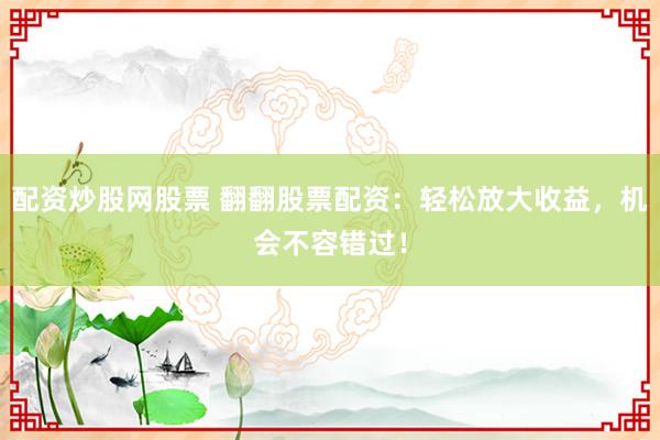 配资炒股网股票 翻翻股票配资：轻松放大收益，机会不容错过！
