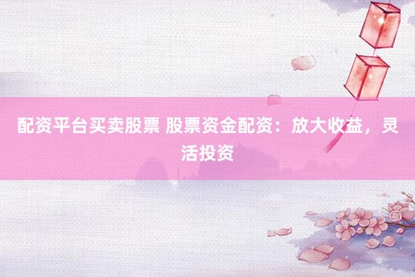 配资平台买卖股票 股票资金配资：放大收益，灵活投资
