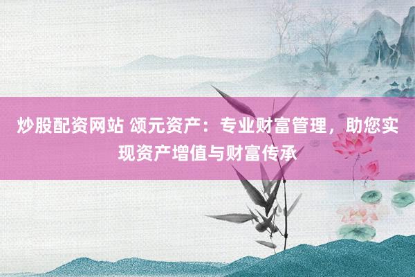 炒股配资网站 颂元资产：专业财富管理，助您实现资产增值与财富传承