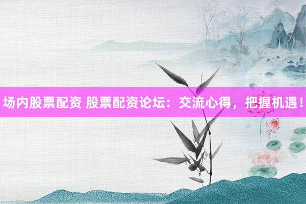 场内股票配资 股票配资论坛：交流心得，把握机遇！