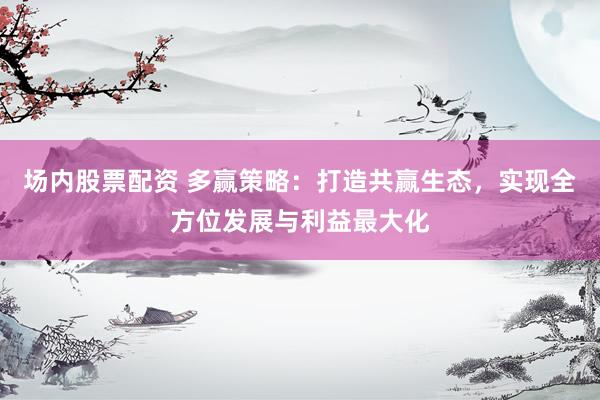 场内股票配资 多赢策略：打造共赢生态，实现全方位发展与利益最大化