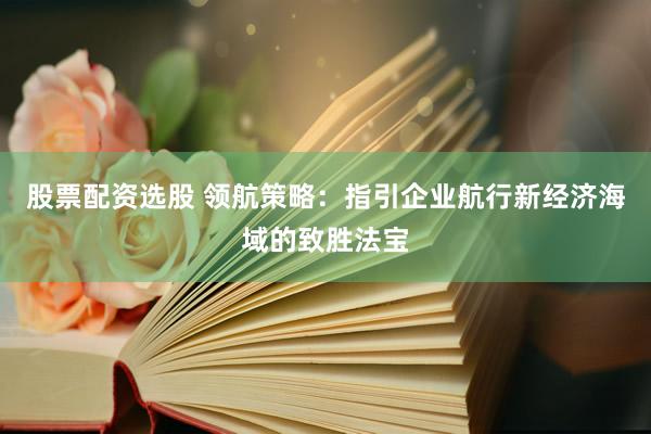 股票配资选股 领航策略：指引企业航行新经济海域的致胜法宝