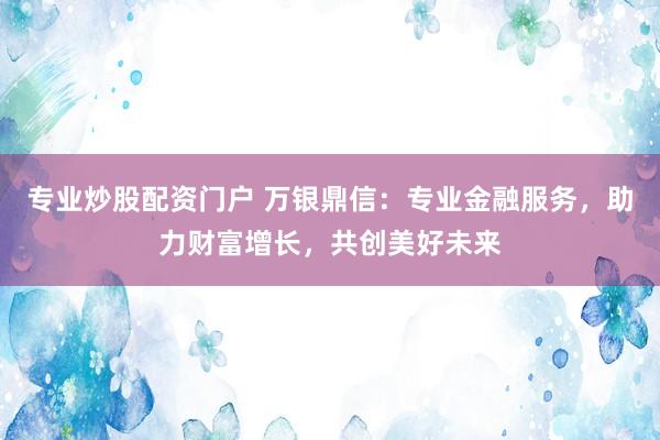 专业炒股配资门户 万银鼎信：专业金融服务，助力财富增长，共创美好未来
