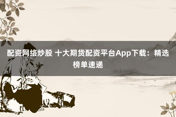 配资网络炒股 十大期货配资平台App下载：精选榜单速递