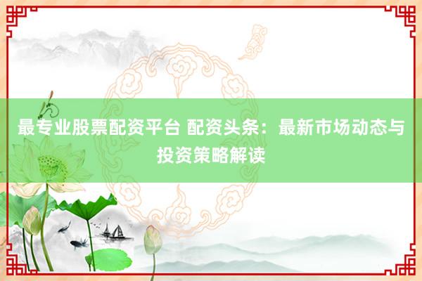 最专业股票配资平台 配资头条：最新市场动态与投资策略解读