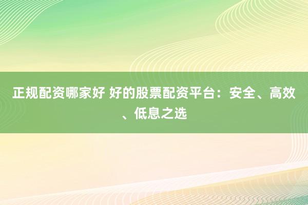 正规配资哪家好 好的股票配资平台：安全、高效、低息之选