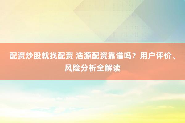 配资炒股就找配资 浩源配资靠谱吗？用户评价、风险分析全解读