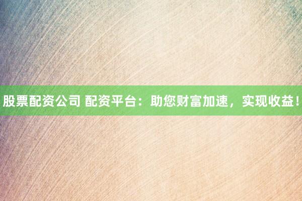 股票配资公司 配资平台：助您财富加速，实现收益！