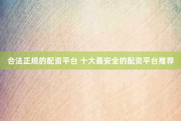 合法正规的配资平台 十大最安全的配资平台推荐