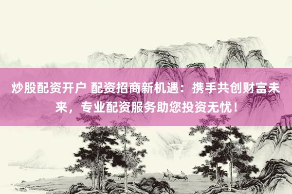 炒股配资开户 配资招商新机遇：携手共创财富未来，专业配资服务助您投资无忧！