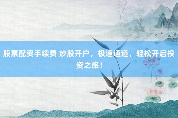 股票配资手续费 炒股开户，极速通道，轻松开启投资之旅！