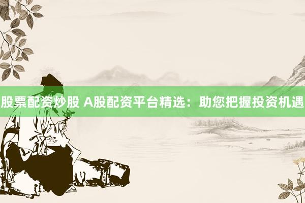 股票配资炒股 A股配资平台精选：助您把握投资机遇