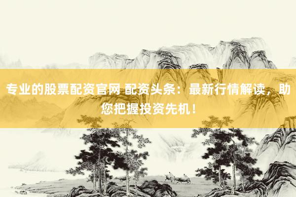 专业的股票配资官网 配资头条：最新行情解读，助您把握投资先机！