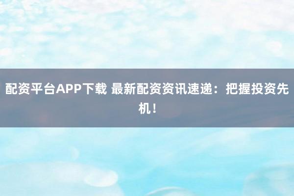配资平台APP下载 最新配资资讯速递：把握投资先机！