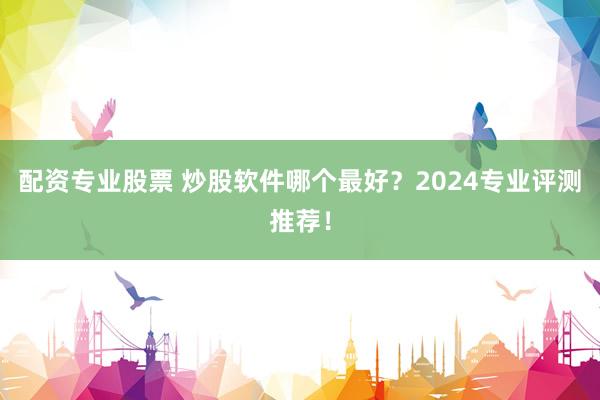 配资专业股票 炒股软件哪个最好？2024专业评测推荐！