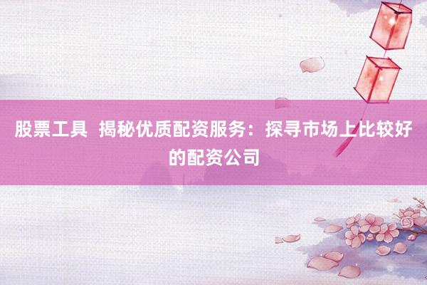股票工具  揭秘优质配资服务：探寻市场上比较好的配资公司