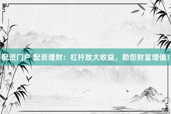 配资门户 配资理财：杠杆放大收益，助您财富增值！