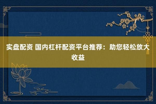 实盘配资 国内杠杆配资平台推荐：助您轻松放大收益