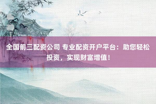 全国前三配资公司 专业配资开户平台：助您轻松投资，实现财富增值！