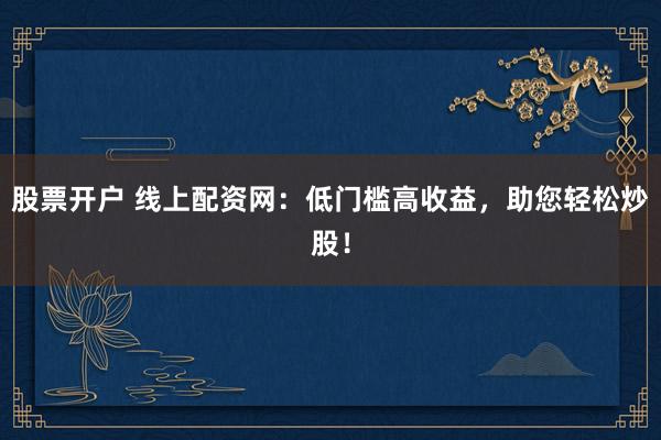 股票开户 线上配资网：低门槛高收益，助您轻松炒股！