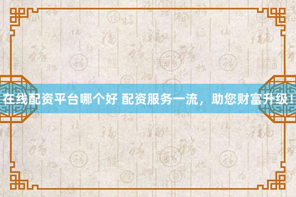 在线配资平台哪个好 配资服务一流，助您财富升级！