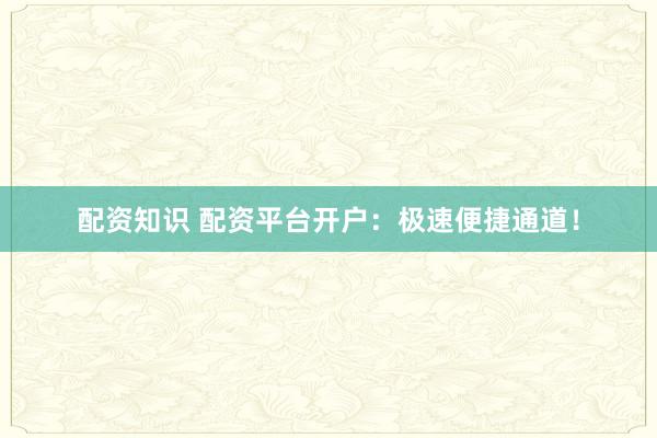 配资知识 配资平台开户：极速便捷通道！