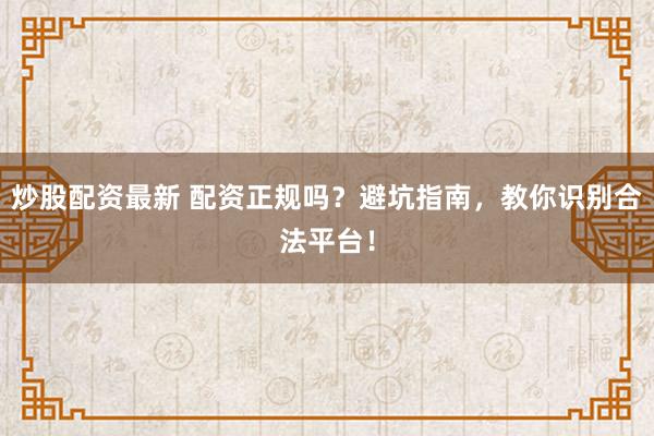 炒股配资最新 配资正规吗？避坑指南，教你识别合法平台！