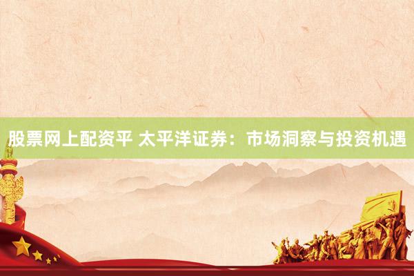 股票网上配资平 太平洋证券：市场洞察与投资机遇