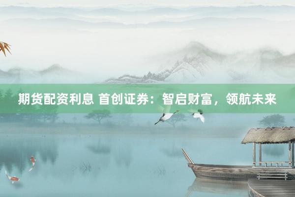 期货配资利息 首创证券:智启财富,领航未来
