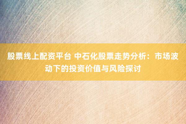 股票线上配资平台 中石化股票走势分析：市场波动下的投资价值与风险探讨