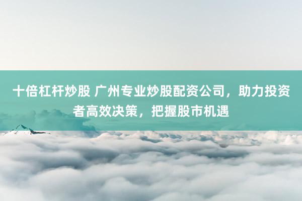 十倍杠杆炒股 广州专业炒股配资公司，助力投资者高效决策，把握股市机遇
