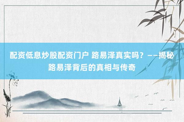 配资低息炒股配资门户 路易泽真实吗?——揭秘路易泽背后的真相与传奇