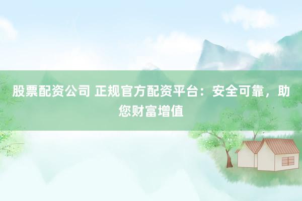 股票配资公司 正规官方配资平台：安全可靠，助您财富增值