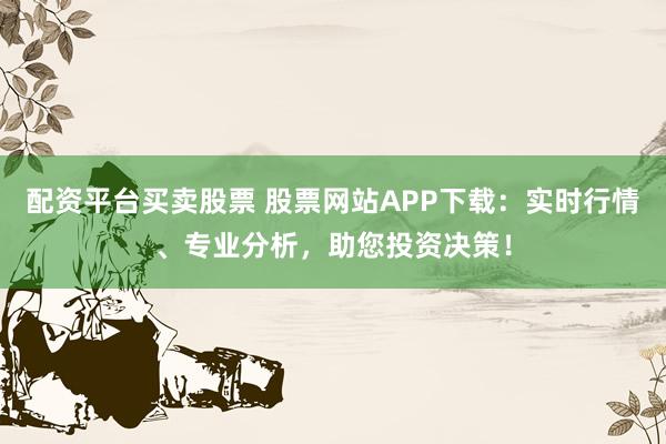 配资平台买卖股票 股票网站APP下载：实时行情、专业分析，助您投资决策！