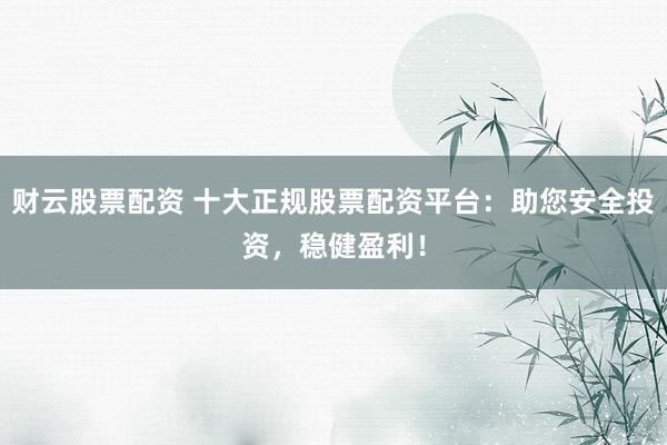 财云股票配资 十大正规股票配资平台：助您安全投资，稳健盈利！