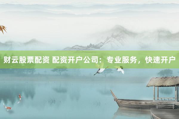 财云股票配资 配资开户公司：专业服务，快速开户