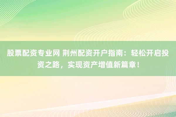 股票配资专业网 荆州配资开户指南：轻松开启投资之路，实现资产增值新篇章！