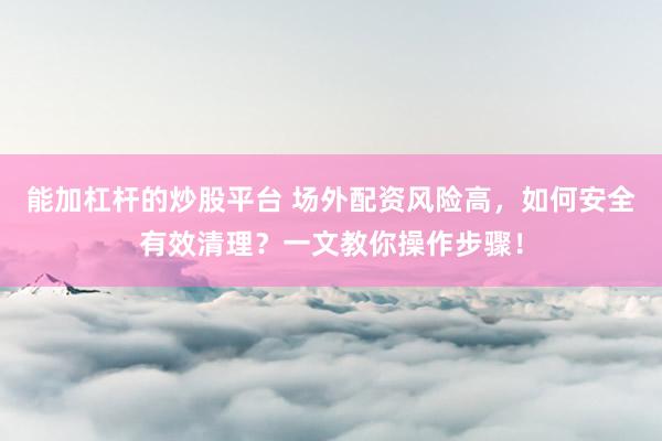 能加杠杆的炒股平台 场外配资风险高，如何安全有效清理？一文教你操作步骤！
