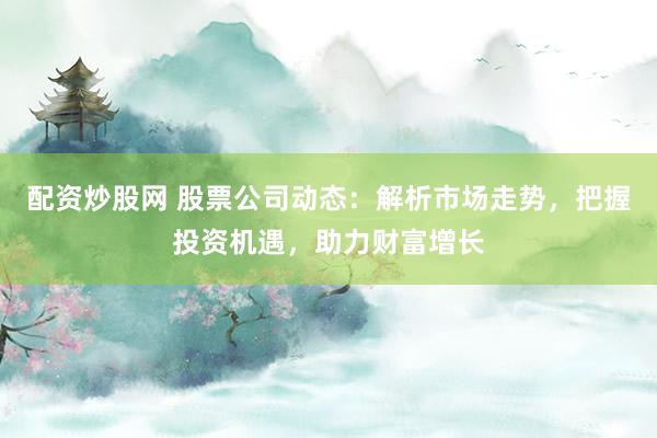 配资炒股网 股票公司动态：解析市场走势，把握投资机遇，助力财富增长
