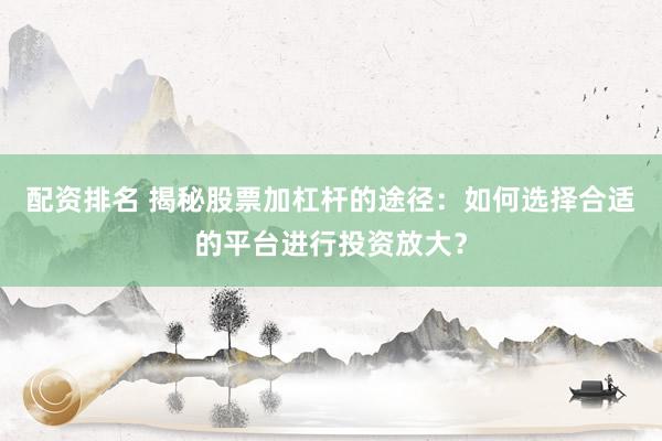 配资排名 揭秘股票加杠杆的途径：如何选择合适的平台进行投资放大？