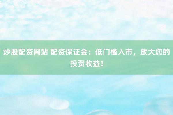 炒股配资网站 配资保证金：低门槛入市，放大您的投资收益！