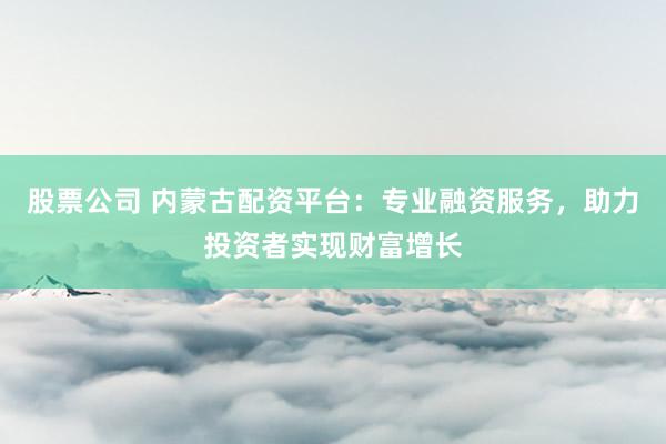 股票公司 内蒙古配资平台：专业融资服务，助力投资者实现财富增长